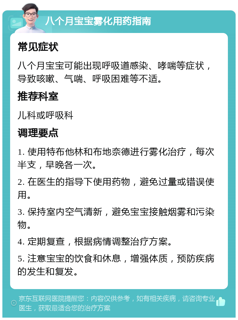 八个月宝宝雾化用药指南 常见症状 八个月宝宝可能出现呼吸道感染、哮喘等症状，导致咳嗽、气喘、呼吸困难等不适。 推荐科室 儿科或呼吸科 调理要点 1. 使用特布他林和布地奈德进行雾化治疗，每次半支，早晚各一次。 2. 在医生的指导下使用药物，避免过量或错误使用。 3. 保持室内空气清新，避免宝宝接触烟雾和污染物。 4. 定期复查，根据病情调整治疗方案。 5. 注意宝宝的饮食和休息，增强体质，预防疾病的发生和复发。