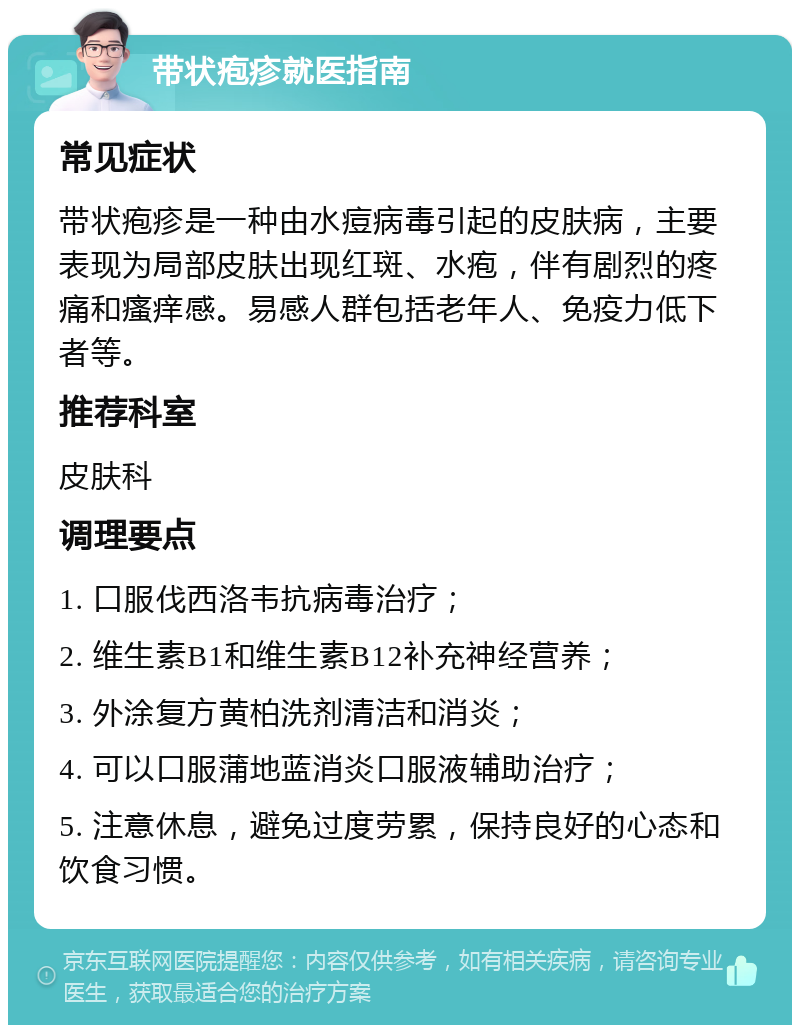 带状疱疹就医指南 常见症状 带状疱疹是一种由水痘病毒引起的皮肤病，主要表现为局部皮肤出现红斑、水疱，伴有剧烈的疼痛和瘙痒感。易感人群包括老年人、免疫力低下者等。 推荐科室 皮肤科 调理要点 1. 口服伐西洛韦抗病毒治疗； 2. 维生素B1和维生素B12补充神经营养； 3. 外涂复方黄柏洗剂清洁和消炎； 4. 可以口服蒲地蓝消炎口服液辅助治疗； 5. 注意休息，避免过度劳累，保持良好的心态和饮食习惯。