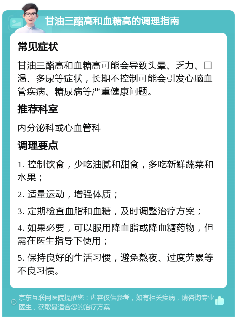 甘油三酯高和血糖高的调理指南 常见症状 甘油三酯高和血糖高可能会导致头晕、乏力、口渴、多尿等症状，长期不控制可能会引发心脑血管疾病、糖尿病等严重健康问题。 推荐科室 内分泌科或心血管科 调理要点 1. 控制饮食，少吃油腻和甜食，多吃新鲜蔬菜和水果； 2. 适量运动，增强体质； 3. 定期检查血脂和血糖，及时调整治疗方案； 4. 如果必要，可以服用降血脂或降血糖药物，但需在医生指导下使用； 5. 保持良好的生活习惯，避免熬夜、过度劳累等不良习惯。