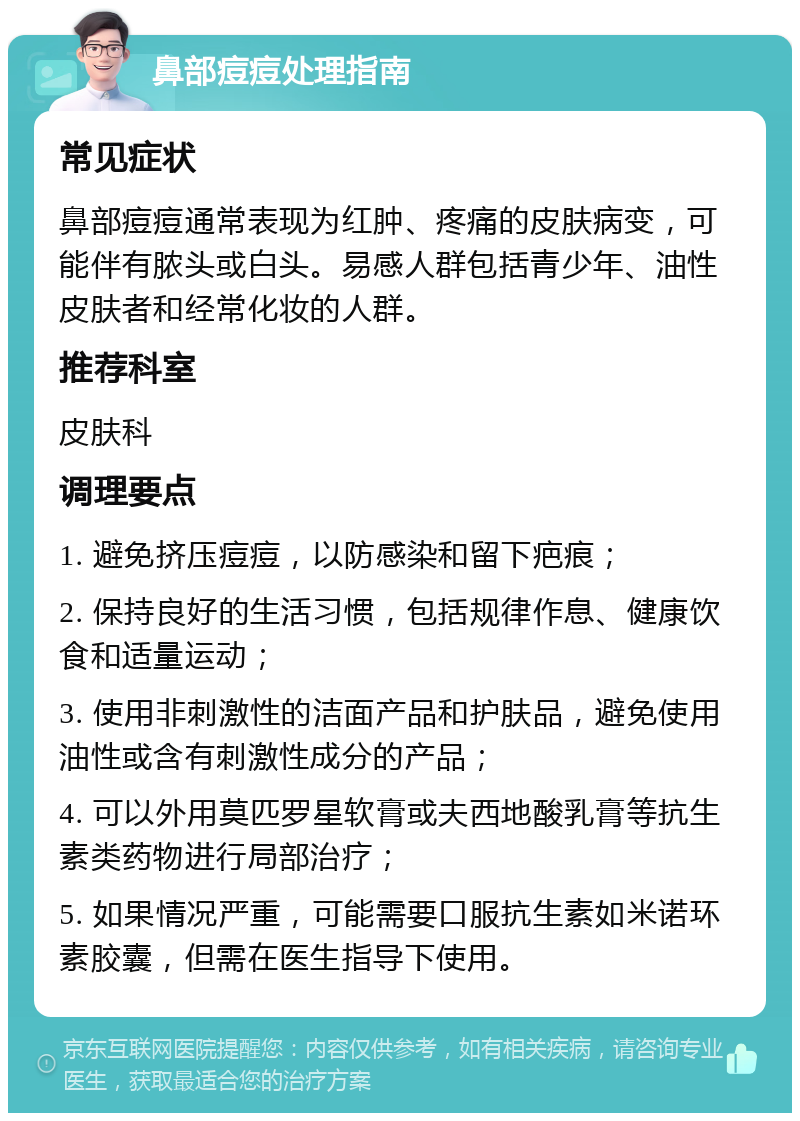 鼻部痘痘处理指南 常见症状 鼻部痘痘通常表现为红肿、疼痛的皮肤病变，可能伴有脓头或白头。易感人群包括青少年、油性皮肤者和经常化妆的人群。 推荐科室 皮肤科 调理要点 1. 避免挤压痘痘，以防感染和留下疤痕； 2. 保持良好的生活习惯，包括规律作息、健康饮食和适量运动； 3. 使用非刺激性的洁面产品和护肤品，避免使用油性或含有刺激性成分的产品； 4. 可以外用莫匹罗星软膏或夫西地酸乳膏等抗生素类药物进行局部治疗； 5. 如果情况严重，可能需要口服抗生素如米诺环素胶囊，但需在医生指导下使用。