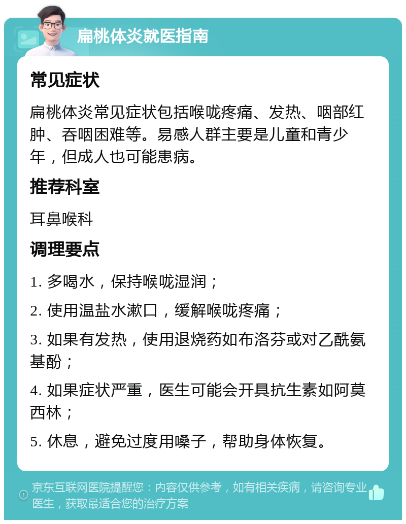 扁桃体炎就医指南 常见症状 扁桃体炎常见症状包括喉咙疼痛、发热、咽部红肿、吞咽困难等。易感人群主要是儿童和青少年，但成人也可能患病。 推荐科室 耳鼻喉科 调理要点 1. 多喝水，保持喉咙湿润； 2. 使用温盐水漱口，缓解喉咙疼痛； 3. 如果有发热，使用退烧药如布洛芬或对乙酰氨基酚； 4. 如果症状严重，医生可能会开具抗生素如阿莫西林； 5. 休息，避免过度用嗓子，帮助身体恢复。