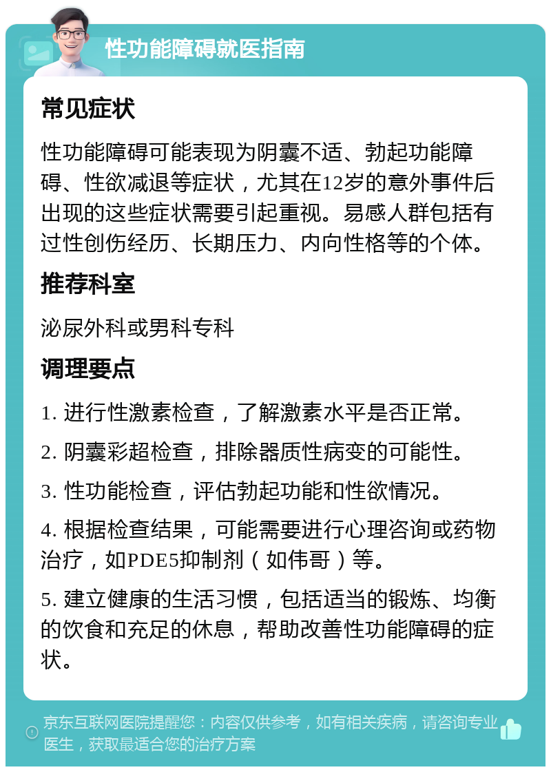 性功能障碍就医指南 常见症状 性功能障碍可能表现为阴囊不适、勃起功能障碍、性欲减退等症状，尤其在12岁的意外事件后出现的这些症状需要引起重视。易感人群包括有过性创伤经历、长期压力、内向性格等的个体。 推荐科室 泌尿外科或男科专科 调理要点 1. 进行性激素检查，了解激素水平是否正常。 2. 阴囊彩超检查，排除器质性病变的可能性。 3. 性功能检查，评估勃起功能和性欲情况。 4. 根据检查结果，可能需要进行心理咨询或药物治疗，如PDE5抑制剂（如伟哥）等。 5. 建立健康的生活习惯，包括适当的锻炼、均衡的饮食和充足的休息，帮助改善性功能障碍的症状。