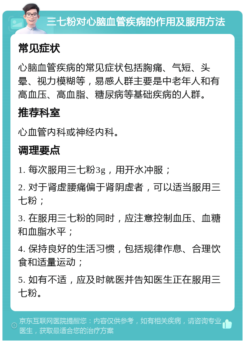 三七粉对心脑血管疾病的作用及服用方法 常见症状 心脑血管疾病的常见症状包括胸痛、气短、头晕、视力模糊等，易感人群主要是中老年人和有高血压、高血脂、糖尿病等基础疾病的人群。 推荐科室 心血管内科或神经内科。 调理要点 1. 每次服用三七粉3g，用开水冲服； 2. 对于肾虚腰痛偏于肾阴虚者，可以适当服用三七粉； 3. 在服用三七粉的同时，应注意控制血压、血糖和血脂水平； 4. 保持良好的生活习惯，包括规律作息、合理饮食和适量运动； 5. 如有不适，应及时就医并告知医生正在服用三七粉。