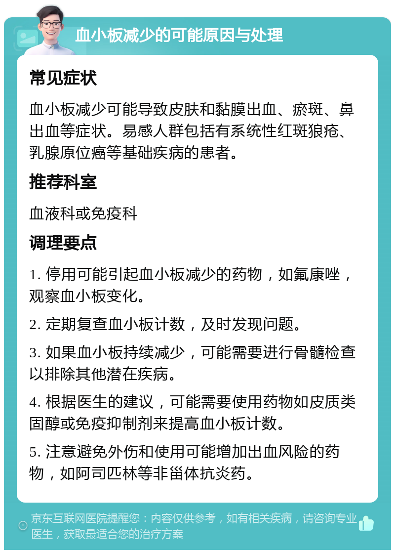 血小板减少的可能原因与处理 常见症状 血小板减少可能导致皮肤和黏膜出血、瘀斑、鼻出血等症状。易感人群包括有系统性红斑狼疮、乳腺原位癌等基础疾病的患者。 推荐科室 血液科或免疫科 调理要点 1. 停用可能引起血小板减少的药物，如氟康唑，观察血小板变化。 2. 定期复查血小板计数，及时发现问题。 3. 如果血小板持续减少，可能需要进行骨髓检查以排除其他潜在疾病。 4. 根据医生的建议，可能需要使用药物如皮质类固醇或免疫抑制剂来提高血小板计数。 5. 注意避免外伤和使用可能增加出血风险的药物，如阿司匹林等非甾体抗炎药。