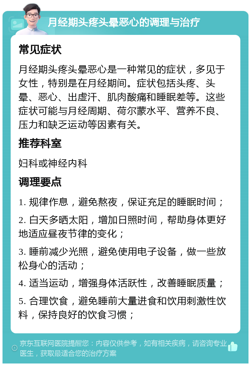 月经期头疼头晕恶心的调理与治疗 常见症状 月经期头疼头晕恶心是一种常见的症状，多见于女性，特别是在月经期间。症状包括头疼、头晕、恶心、出虚汗、肌肉酸痛和睡眠差等。这些症状可能与月经周期、荷尔蒙水平、营养不良、压力和缺乏运动等因素有关。 推荐科室 妇科或神经内科 调理要点 1. 规律作息，避免熬夜，保证充足的睡眠时间； 2. 白天多晒太阳，增加日照时间，帮助身体更好地适应昼夜节律的变化； 3. 睡前减少光照，避免使用电子设备，做一些放松身心的活动； 4. 适当运动，增强身体活跃性，改善睡眠质量； 5. 合理饮食，避免睡前大量进食和饮用刺激性饮料，保持良好的饮食习惯；