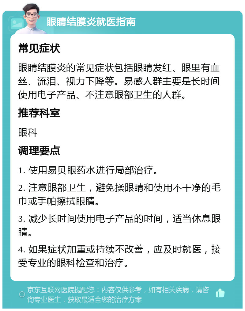 眼睛结膜炎就医指南 常见症状 眼睛结膜炎的常见症状包括眼睛发红、眼里有血丝、流泪、视力下降等。易感人群主要是长时间使用电子产品、不注意眼部卫生的人群。 推荐科室 眼科 调理要点 1. 使用易贝眼药水进行局部治疗。 2. 注意眼部卫生，避免揉眼睛和使用不干净的毛巾或手帕擦拭眼睛。 3. 减少长时间使用电子产品的时间，适当休息眼睛。 4. 如果症状加重或持续不改善，应及时就医，接受专业的眼科检查和治疗。