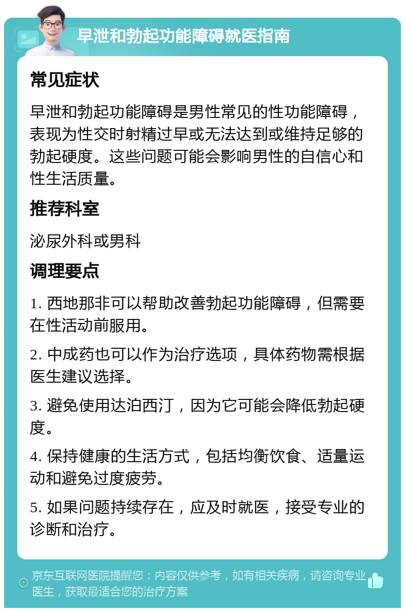 早泄和勃起功能障碍就医指南 常见症状 早泄和勃起功能障碍是男性常见的性功能障碍，表现为性交时射精过早或无法达到或维持足够的勃起硬度。这些问题可能会影响男性的自信心和性生活质量。 推荐科室 泌尿外科或男科 调理要点 1. 西地那非可以帮助改善勃起功能障碍，但需要在性活动前服用。 2. 中成药也可以作为治疗选项，具体药物需根据医生建议选择。 3. 避免使用达泊西汀，因为它可能会降低勃起硬度。 4. 保持健康的生活方式，包括均衡饮食、适量运动和避免过度疲劳。 5. 如果问题持续存在，应及时就医，接受专业的诊断和治疗。