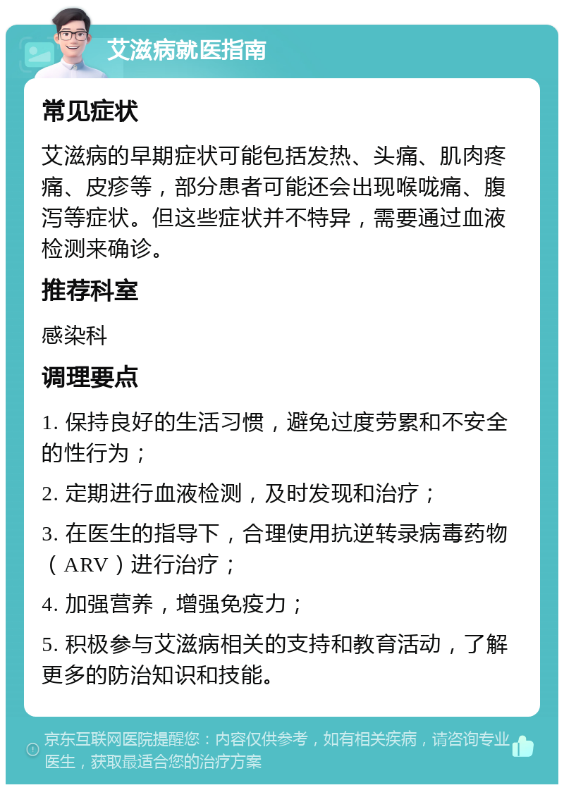 艾滋病就医指南 常见症状 艾滋病的早期症状可能包括发热、头痛、肌肉疼痛、皮疹等，部分患者可能还会出现喉咙痛、腹泻等症状。但这些症状并不特异，需要通过血液检测来确诊。 推荐科室 感染科 调理要点 1. 保持良好的生活习惯，避免过度劳累和不安全的性行为； 2. 定期进行血液检测，及时发现和治疗； 3. 在医生的指导下，合理使用抗逆转录病毒药物（ARV）进行治疗； 4. 加强营养，增强免疫力； 5. 积极参与艾滋病相关的支持和教育活动，了解更多的防治知识和技能。