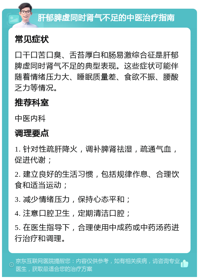 肝郁脾虚同时肾气不足的中医治疗指南 常见症状 口干口苦口臭、舌苔厚白和肠易激综合征是肝郁脾虚同时肾气不足的典型表现。这些症状可能伴随着情绪压力大、睡眠质量差、食欲不振、腰酸乏力等情况。 推荐科室 中医内科 调理要点 1. 针对性疏肝降火，调补脾肾祛湿，疏通气血，促进代谢； 2. 建立良好的生活习惯，包括规律作息、合理饮食和适当运动； 3. 减少情绪压力，保持心态平和； 4. 注意口腔卫生，定期清洁口腔； 5. 在医生指导下，合理使用中成药或中药汤药进行治疗和调理。