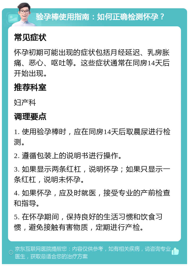 验孕棒使用指南：如何正确检测怀孕？ 常见症状 怀孕初期可能出现的症状包括月经延迟、乳房胀痛、恶心、呕吐等。这些症状通常在同房14天后开始出现。 推荐科室 妇产科 调理要点 1. 使用验孕棒时，应在同房14天后取晨尿进行检测。 2. 遵循包装上的说明书进行操作。 3. 如果显示两条红杠，说明怀孕；如果只显示一条红杠，说明未怀孕。 4. 如果怀孕，应及时就医，接受专业的产前检查和指导。 5. 在怀孕期间，保持良好的生活习惯和饮食习惯，避免接触有害物质，定期进行产检。