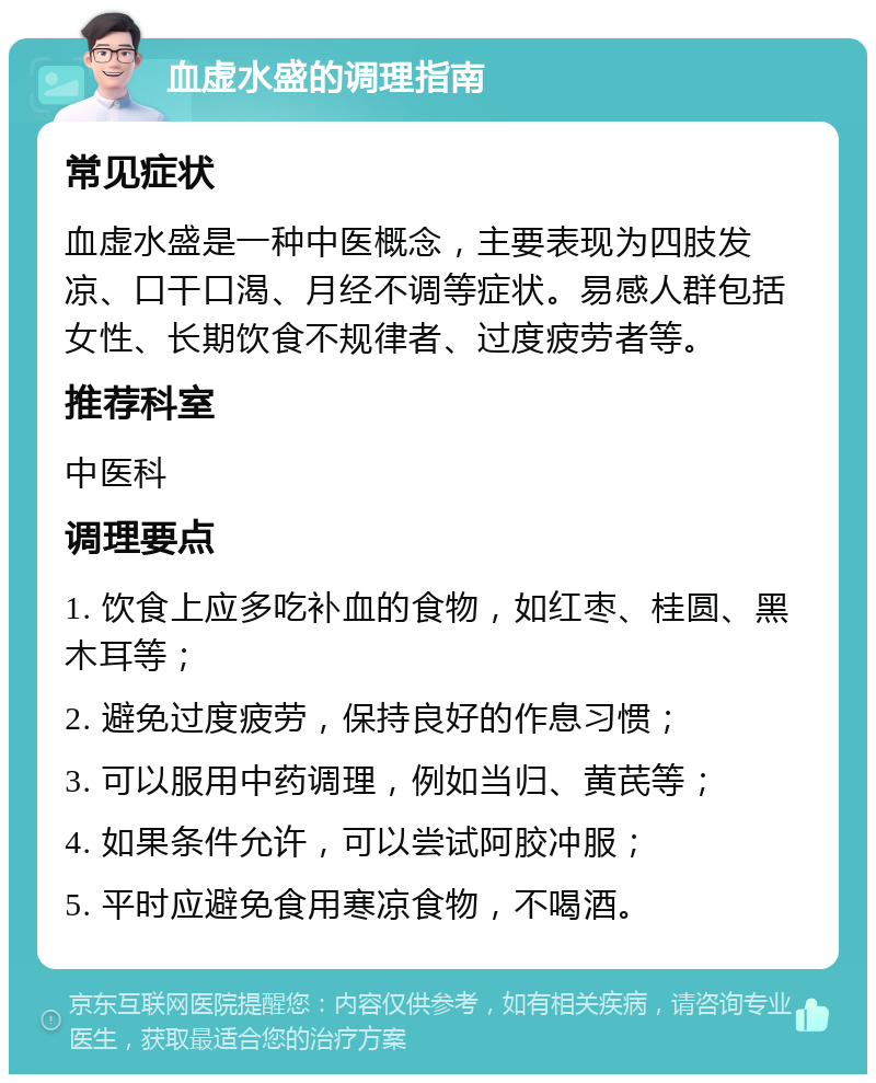 血虚水盛的调理指南 常见症状 血虚水盛是一种中医概念，主要表现为四肢发凉、口干口渴、月经不调等症状。易感人群包括女性、长期饮食不规律者、过度疲劳者等。 推荐科室 中医科 调理要点 1. 饮食上应多吃补血的食物，如红枣、桂圆、黑木耳等； 2. 避免过度疲劳，保持良好的作息习惯； 3. 可以服用中药调理，例如当归、黄芪等； 4. 如果条件允许，可以尝试阿胶冲服； 5. 平时应避免食用寒凉食物，不喝酒。