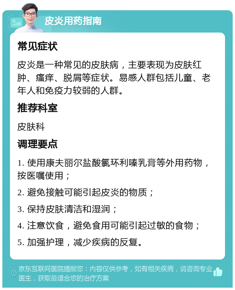 皮炎用药指南 常见症状 皮炎是一种常见的皮肤病，主要表现为皮肤红肿、瘙痒、脱屑等症状。易感人群包括儿童、老年人和免疫力较弱的人群。 推荐科室 皮肤科 调理要点 1. 使用康夫丽尔盐酸氯环利嗪乳膏等外用药物，按医嘱使用； 2. 避免接触可能引起皮炎的物质； 3. 保持皮肤清洁和湿润； 4. 注意饮食，避免食用可能引起过敏的食物； 5. 加强护理，减少疾病的反复。