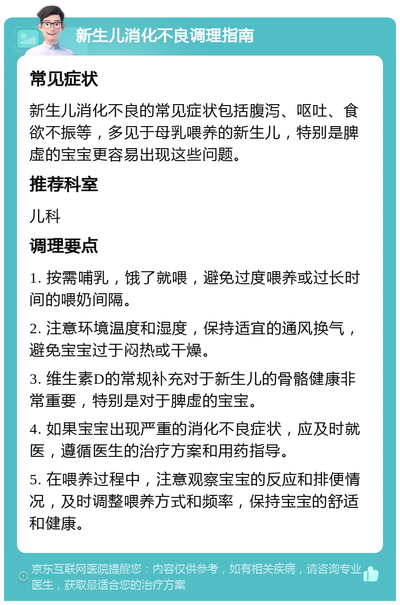 新生儿消化不良调理指南 常见症状 新生儿消化不良的常见症状包括腹泻、呕吐、食欲不振等，多见于母乳喂养的新生儿，特别是脾虚的宝宝更容易出现这些问题。 推荐科室 儿科 调理要点 1. 按需哺乳，饿了就喂，避免过度喂养或过长时间的喂奶间隔。 2. 注意环境温度和湿度，保持适宜的通风换气，避免宝宝过于闷热或干燥。 3. 维生素D的常规补充对于新生儿的骨骼健康非常重要，特别是对于脾虚的宝宝。 4. 如果宝宝出现严重的消化不良症状，应及时就医，遵循医生的治疗方案和用药指导。 5. 在喂养过程中，注意观察宝宝的反应和排便情况，及时调整喂养方式和频率，保持宝宝的舒适和健康。