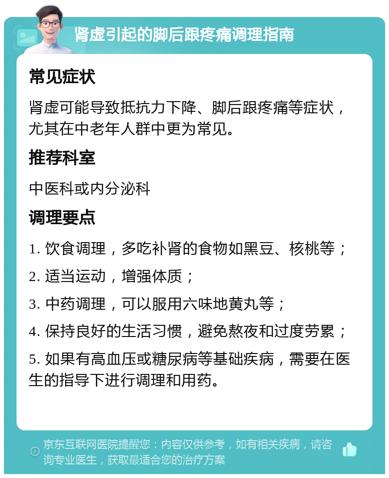 肾虚引起的脚后跟疼痛调理指南 常见症状 肾虚可能导致抵抗力下降、脚后跟疼痛等症状，尤其在中老年人群中更为常见。 推荐科室 中医科或内分泌科 调理要点 1. 饮食调理，多吃补肾的食物如黑豆、核桃等； 2. 适当运动，增强体质； 3. 中药调理，可以服用六味地黄丸等； 4. 保持良好的生活习惯，避免熬夜和过度劳累； 5. 如果有高血压或糖尿病等基础疾病，需要在医生的指导下进行调理和用药。