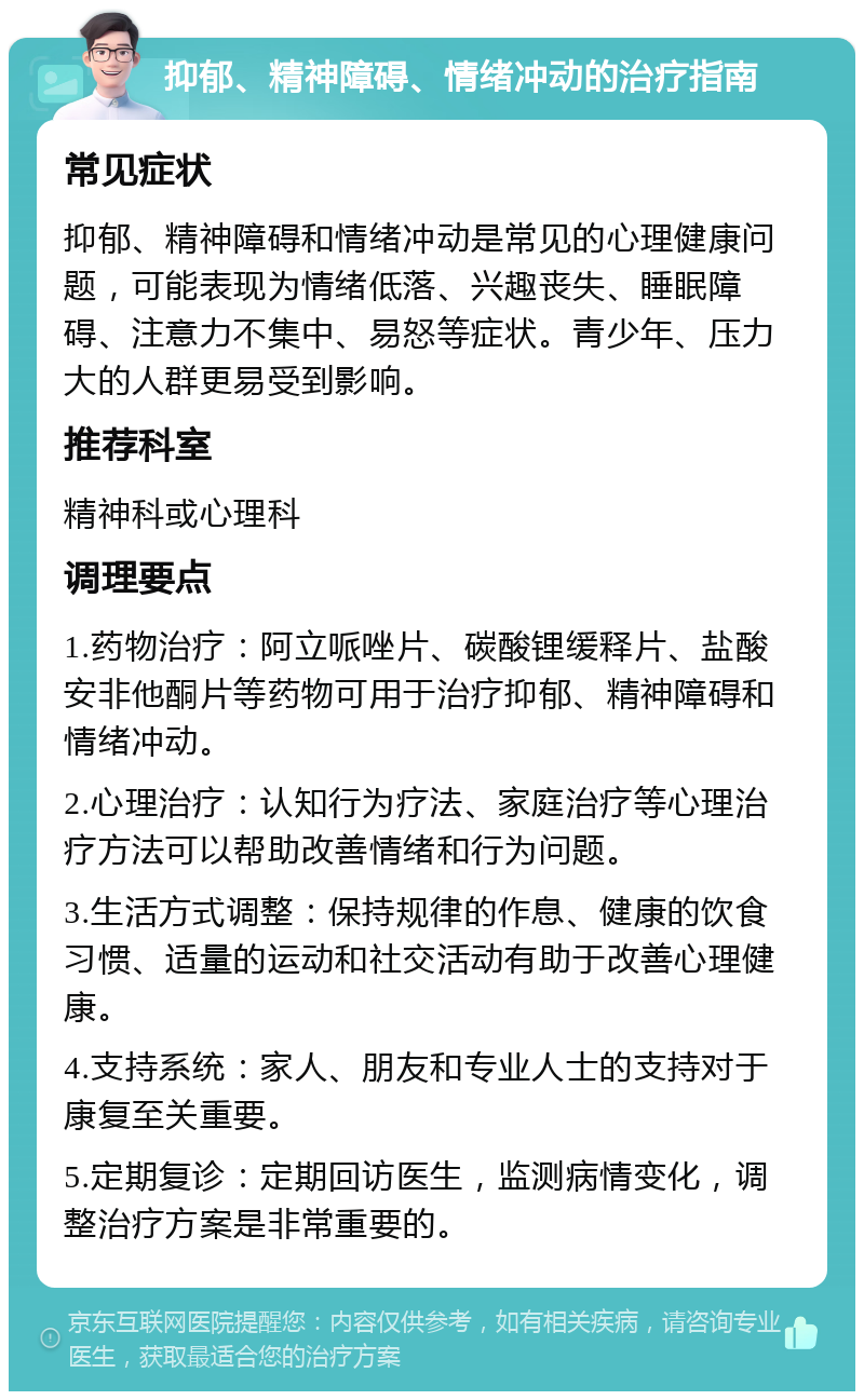 抑郁、精神障碍、情绪冲动的治疗指南 常见症状 抑郁、精神障碍和情绪冲动是常见的心理健康问题，可能表现为情绪低落、兴趣丧失、睡眠障碍、注意力不集中、易怒等症状。青少年、压力大的人群更易受到影响。 推荐科室 精神科或心理科 调理要点 1.药物治疗：阿立哌唑片、碳酸锂缓释片、盐酸安非他酮片等药物可用于治疗抑郁、精神障碍和情绪冲动。 2.心理治疗：认知行为疗法、家庭治疗等心理治疗方法可以帮助改善情绪和行为问题。 3.生活方式调整：保持规律的作息、健康的饮食习惯、适量的运动和社交活动有助于改善心理健康。 4.支持系统：家人、朋友和专业人士的支持对于康复至关重要。 5.定期复诊：定期回访医生，监测病情变化，调整治疗方案是非常重要的。