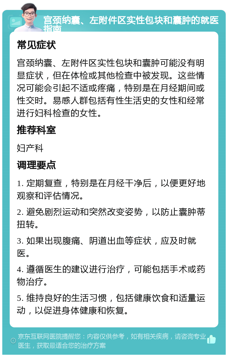 宫颈纳囊、左附件区实性包块和囊肿的就医指南 常见症状 宫颈纳囊、左附件区实性包块和囊肿可能没有明显症状，但在体检或其他检查中被发现。这些情况可能会引起不适或疼痛，特别是在月经期间或性交时。易感人群包括有性生活史的女性和经常进行妇科检查的女性。 推荐科室 妇产科 调理要点 1. 定期复查，特别是在月经干净后，以便更好地观察和评估情况。 2. 避免剧烈运动和突然改变姿势，以防止囊肿蒂扭转。 3. 如果出现腹痛、阴道出血等症状，应及时就医。 4. 遵循医生的建议进行治疗，可能包括手术或药物治疗。 5. 维持良好的生活习惯，包括健康饮食和适量运动，以促进身体健康和恢复。