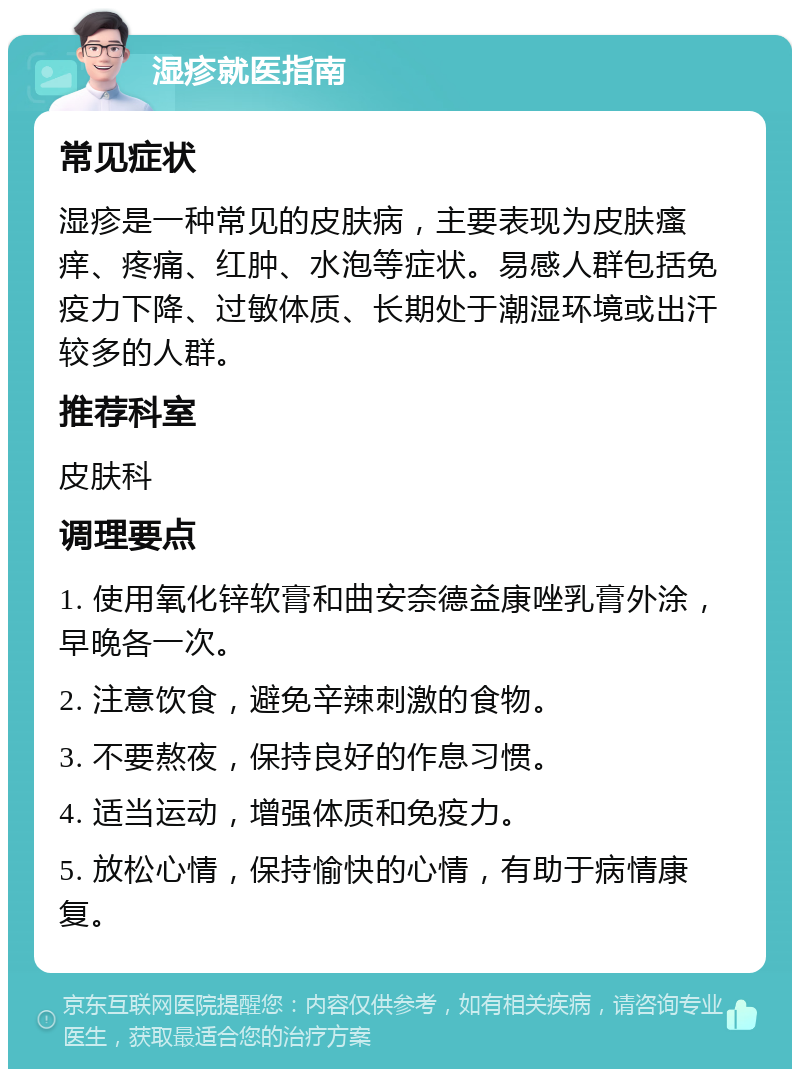 湿疹就医指南 常见症状 湿疹是一种常见的皮肤病，主要表现为皮肤瘙痒、疼痛、红肿、水泡等症状。易感人群包括免疫力下降、过敏体质、长期处于潮湿环境或出汗较多的人群。 推荐科室 皮肤科 调理要点 1. 使用氧化锌软膏和曲安奈德益康唑乳膏外涂，早晚各一次。 2. 注意饮食，避免辛辣刺激的食物。 3. 不要熬夜，保持良好的作息习惯。 4. 适当运动，增强体质和免疫力。 5. 放松心情，保持愉快的心情，有助于病情康复。