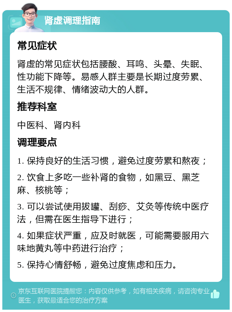 肾虚调理指南 常见症状 肾虚的常见症状包括腰酸、耳鸣、头晕、失眠、性功能下降等。易感人群主要是长期过度劳累、生活不规律、情绪波动大的人群。 推荐科室 中医科、肾内科 调理要点 1. 保持良好的生活习惯，避免过度劳累和熬夜； 2. 饮食上多吃一些补肾的食物，如黑豆、黑芝麻、核桃等； 3. 可以尝试使用拔罐、刮痧、艾灸等传统中医疗法，但需在医生指导下进行； 4. 如果症状严重，应及时就医，可能需要服用六味地黄丸等中药进行治疗； 5. 保持心情舒畅，避免过度焦虑和压力。