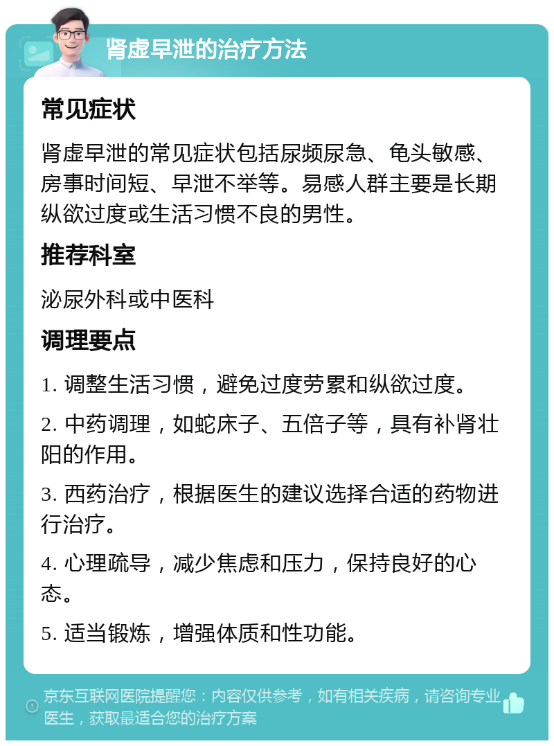 肾虚早泄的治疗方法 常见症状 肾虚早泄的常见症状包括尿频尿急、龟头敏感、房事时间短、早泄不举等。易感人群主要是长期纵欲过度或生活习惯不良的男性。 推荐科室 泌尿外科或中医科 调理要点 1. 调整生活习惯，避免过度劳累和纵欲过度。 2. 中药调理，如蛇床子、五倍子等，具有补肾壮阳的作用。 3. 西药治疗，根据医生的建议选择合适的药物进行治疗。 4. 心理疏导，减少焦虑和压力，保持良好的心态。 5. 适当锻炼，增强体质和性功能。