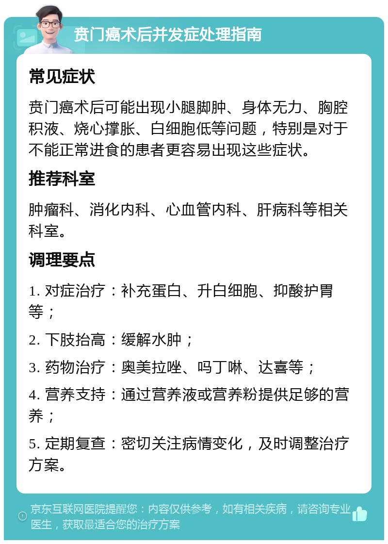 贲门癌术后并发症处理指南 常见症状 贲门癌术后可能出现小腿脚肿、身体无力、胸腔积液、烧心撑胀、白细胞低等问题，特别是对于不能正常进食的患者更容易出现这些症状。 推荐科室 肿瘤科、消化内科、心血管内科、肝病科等相关科室。 调理要点 1. 对症治疗：补充蛋白、升白细胞、抑酸护胃等； 2. 下肢抬高：缓解水肿； 3. 药物治疗：奥美拉唑、吗丁啉、达喜等； 4. 营养支持：通过营养液或营养粉提供足够的营养； 5. 定期复查：密切关注病情变化，及时调整治疗方案。