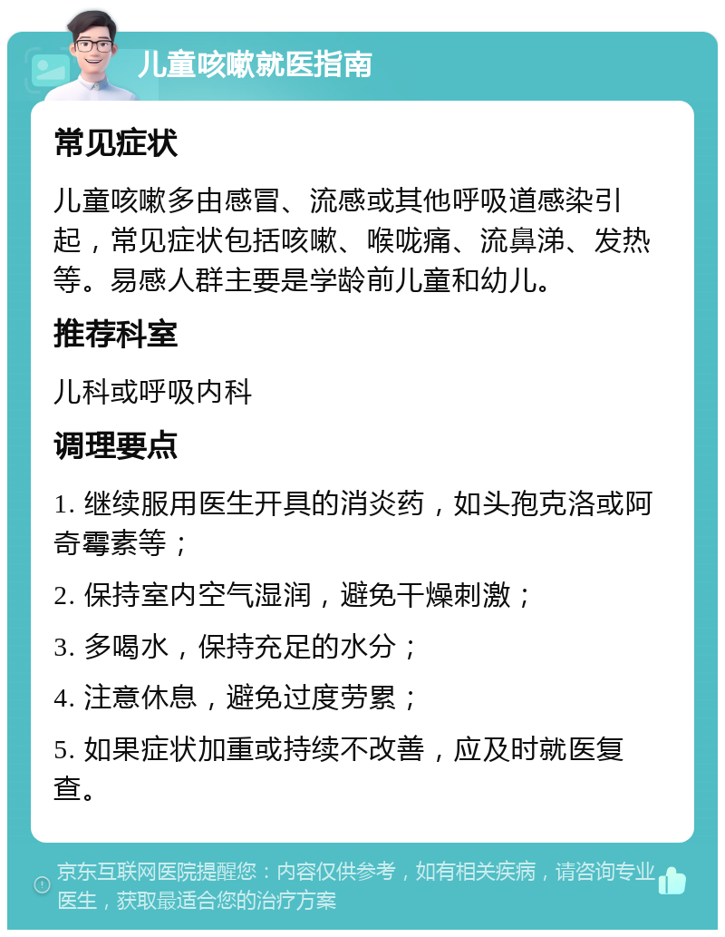 儿童咳嗽就医指南 常见症状 儿童咳嗽多由感冒、流感或其他呼吸道感染引起，常见症状包括咳嗽、喉咙痛、流鼻涕、发热等。易感人群主要是学龄前儿童和幼儿。 推荐科室 儿科或呼吸内科 调理要点 1. 继续服用医生开具的消炎药，如头孢克洛或阿奇霉素等； 2. 保持室内空气湿润，避免干燥刺激； 3. 多喝水，保持充足的水分； 4. 注意休息，避免过度劳累； 5. 如果症状加重或持续不改善，应及时就医复查。