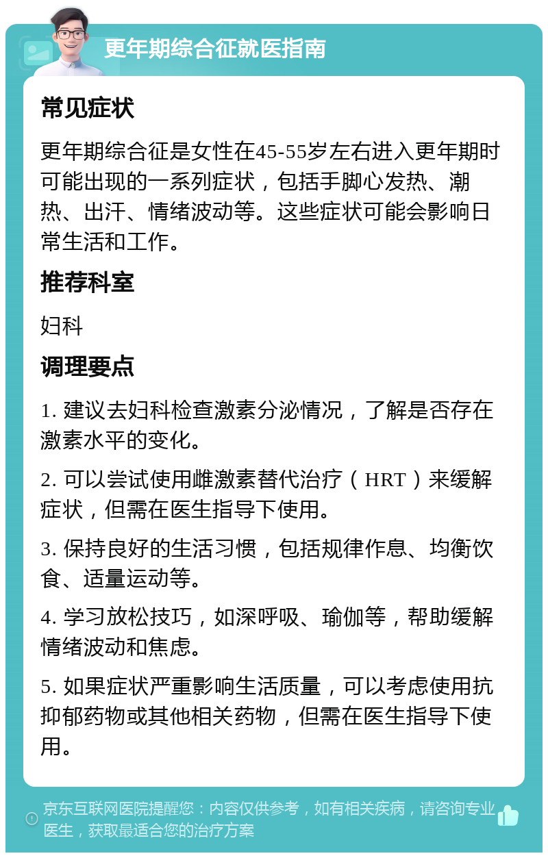 更年期综合征就医指南 常见症状 更年期综合征是女性在45-55岁左右进入更年期时可能出现的一系列症状，包括手脚心发热、潮热、出汗、情绪波动等。这些症状可能会影响日常生活和工作。 推荐科室 妇科 调理要点 1. 建议去妇科检查激素分泌情况，了解是否存在激素水平的变化。 2. 可以尝试使用雌激素替代治疗（HRT）来缓解症状，但需在医生指导下使用。 3. 保持良好的生活习惯，包括规律作息、均衡饮食、适量运动等。 4. 学习放松技巧，如深呼吸、瑜伽等，帮助缓解情绪波动和焦虑。 5. 如果症状严重影响生活质量，可以考虑使用抗抑郁药物或其他相关药物，但需在医生指导下使用。