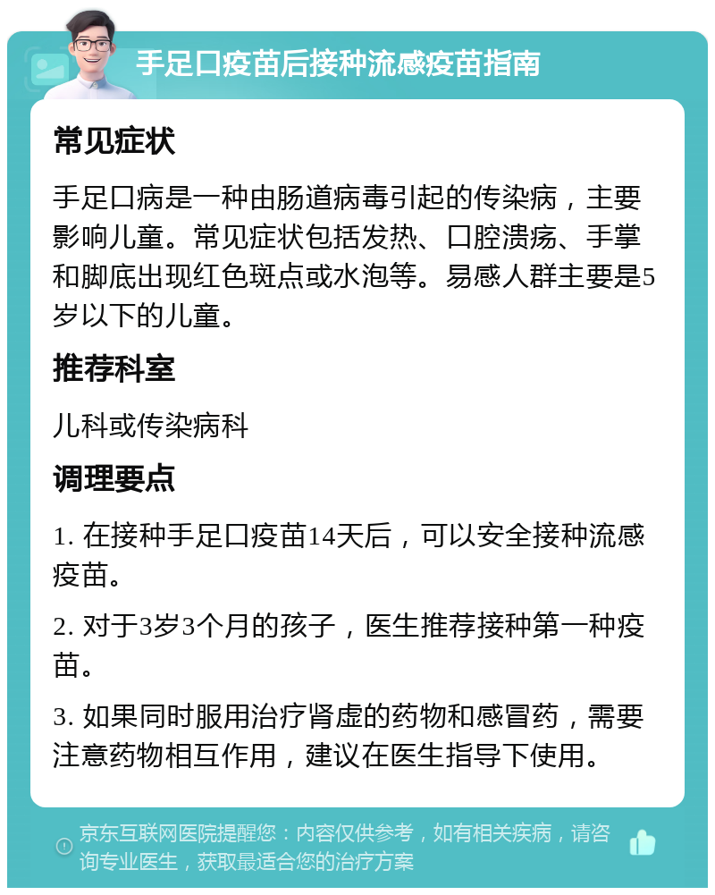 手足口疫苗后接种流感疫苗指南 常见症状 手足口病是一种由肠道病毒引起的传染病，主要影响儿童。常见症状包括发热、口腔溃疡、手掌和脚底出现红色斑点或水泡等。易感人群主要是5岁以下的儿童。 推荐科室 儿科或传染病科 调理要点 1. 在接种手足口疫苗14天后，可以安全接种流感疫苗。 2. 对于3岁3个月的孩子，医生推荐接种第一种疫苗。 3. 如果同时服用治疗肾虚的药物和感冒药，需要注意药物相互作用，建议在医生指导下使用。