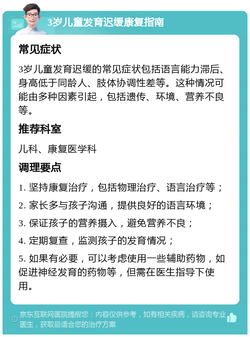 3岁儿童发育迟缓康复指南 常见症状 3岁儿童发育迟缓的常见症状包括语言能力滞后、身高低于同龄人、肢体协调性差等。这种情况可能由多种因素引起，包括遗传、环境、营养不良等。 推荐科室 儿科、康复医学科 调理要点 1. 坚持康复治疗，包括物理治疗、语言治疗等； 2. 家长多与孩子沟通，提供良好的语言环境； 3. 保证孩子的营养摄入，避免营养不良； 4. 定期复查，监测孩子的发育情况； 5. 如果有必要，可以考虑使用一些辅助药物，如促进神经发育的药物等，但需在医生指导下使用。