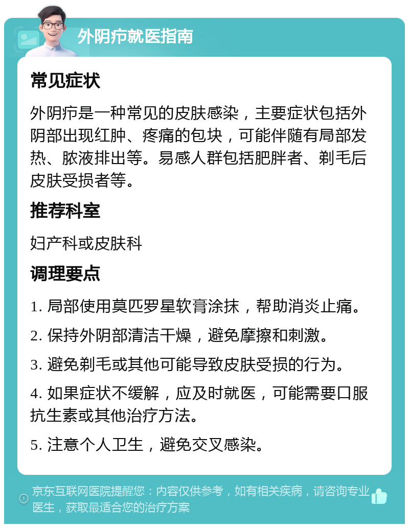 外阴疖就医指南 常见症状 外阴疖是一种常见的皮肤感染，主要症状包括外阴部出现红肿、疼痛的包块，可能伴随有局部发热、脓液排出等。易感人群包括肥胖者、剃毛后皮肤受损者等。 推荐科室 妇产科或皮肤科 调理要点 1. 局部使用莫匹罗星软膏涂抹，帮助消炎止痛。 2. 保持外阴部清洁干燥，避免摩擦和刺激。 3. 避免剃毛或其他可能导致皮肤受损的行为。 4. 如果症状不缓解，应及时就医，可能需要口服抗生素或其他治疗方法。 5. 注意个人卫生，避免交叉感染。