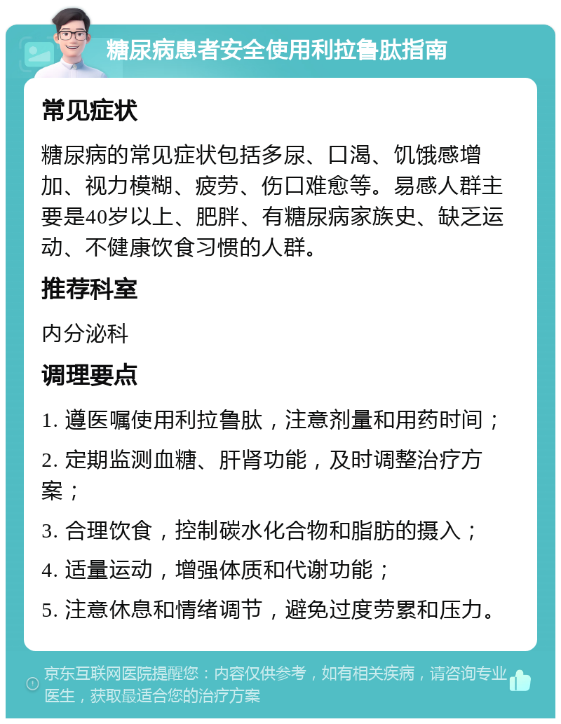 糖尿病患者安全使用利拉鲁肽指南 常见症状 糖尿病的常见症状包括多尿、口渴、饥饿感增加、视力模糊、疲劳、伤口难愈等。易感人群主要是40岁以上、肥胖、有糖尿病家族史、缺乏运动、不健康饮食习惯的人群。 推荐科室 内分泌科 调理要点 1. 遵医嘱使用利拉鲁肽，注意剂量和用药时间； 2. 定期监测血糖、肝肾功能，及时调整治疗方案； 3. 合理饮食，控制碳水化合物和脂肪的摄入； 4. 适量运动，增强体质和代谢功能； 5. 注意休息和情绪调节，避免过度劳累和压力。