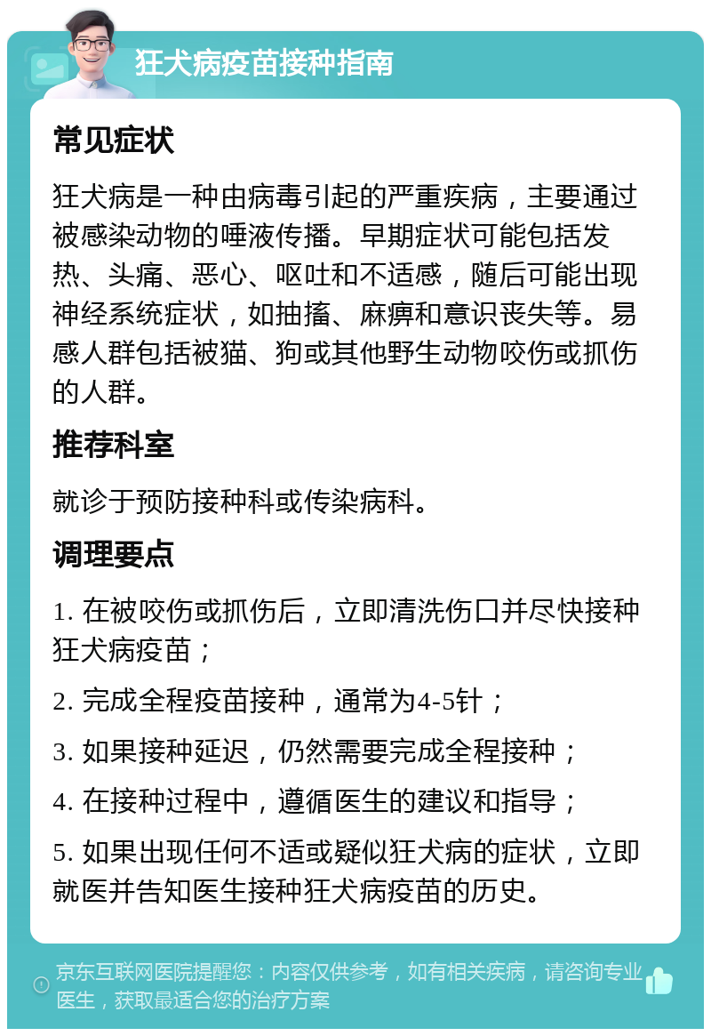 狂犬病疫苗接种指南 常见症状 狂犬病是一种由病毒引起的严重疾病，主要通过被感染动物的唾液传播。早期症状可能包括发热、头痛、恶心、呕吐和不适感，随后可能出现神经系统症状，如抽搐、麻痹和意识丧失等。易感人群包括被猫、狗或其他野生动物咬伤或抓伤的人群。 推荐科室 就诊于预防接种科或传染病科。 调理要点 1. 在被咬伤或抓伤后，立即清洗伤口并尽快接种狂犬病疫苗； 2. 完成全程疫苗接种，通常为4-5针； 3. 如果接种延迟，仍然需要完成全程接种； 4. 在接种过程中，遵循医生的建议和指导； 5. 如果出现任何不适或疑似狂犬病的症状，立即就医并告知医生接种狂犬病疫苗的历史。