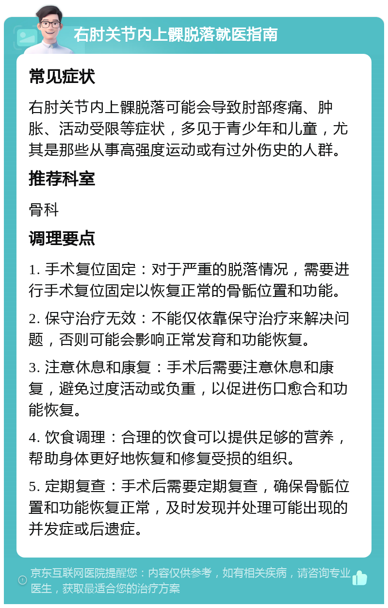 右肘关节内上髁脱落就医指南 常见症状 右肘关节内上髁脱落可能会导致肘部疼痛、肿胀、活动受限等症状，多见于青少年和儿童，尤其是那些从事高强度运动或有过外伤史的人群。 推荐科室 骨科 调理要点 1. 手术复位固定：对于严重的脱落情况，需要进行手术复位固定以恢复正常的骨骺位置和功能。 2. 保守治疗无效：不能仅依靠保守治疗来解决问题，否则可能会影响正常发育和功能恢复。 3. 注意休息和康复：手术后需要注意休息和康复，避免过度活动或负重，以促进伤口愈合和功能恢复。 4. 饮食调理：合理的饮食可以提供足够的营养，帮助身体更好地恢复和修复受损的组织。 5. 定期复查：手术后需要定期复查，确保骨骺位置和功能恢复正常，及时发现并处理可能出现的并发症或后遗症。