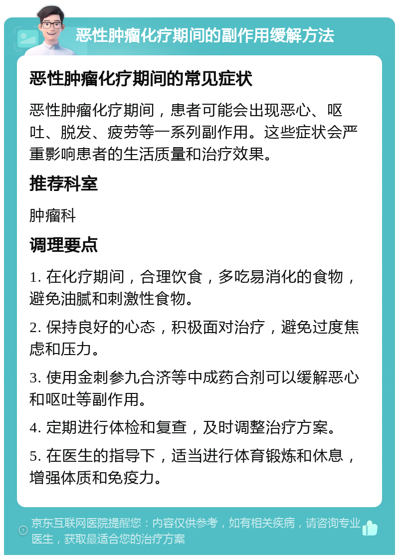 恶性肿瘤化疗期间的副作用缓解方法 恶性肿瘤化疗期间的常见症状 恶性肿瘤化疗期间，患者可能会出现恶心、呕吐、脱发、疲劳等一系列副作用。这些症状会严重影响患者的生活质量和治疗效果。 推荐科室 肿瘤科 调理要点 1. 在化疗期间，合理饮食，多吃易消化的食物，避免油腻和刺激性食物。 2. 保持良好的心态，积极面对治疗，避免过度焦虑和压力。 3. 使用金刺参九合济等中成药合剂可以缓解恶心和呕吐等副作用。 4. 定期进行体检和复查，及时调整治疗方案。 5. 在医生的指导下，适当进行体育锻炼和休息，增强体质和免疫力。