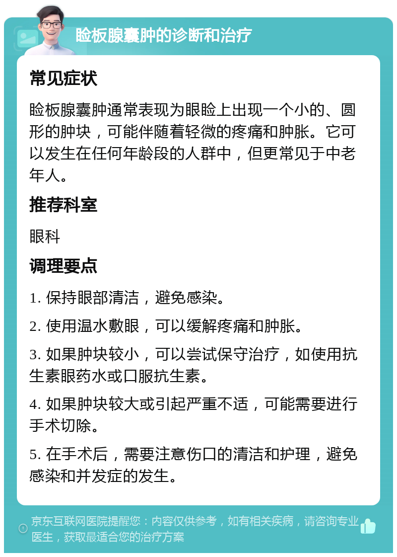 睑板腺囊肿的诊断和治疗 常见症状 睑板腺囊肿通常表现为眼睑上出现一个小的、圆形的肿块，可能伴随着轻微的疼痛和肿胀。它可以发生在任何年龄段的人群中，但更常见于中老年人。 推荐科室 眼科 调理要点 1. 保持眼部清洁，避免感染。 2. 使用温水敷眼，可以缓解疼痛和肿胀。 3. 如果肿块较小，可以尝试保守治疗，如使用抗生素眼药水或口服抗生素。 4. 如果肿块较大或引起严重不适，可能需要进行手术切除。 5. 在手术后，需要注意伤口的清洁和护理，避免感染和并发症的发生。