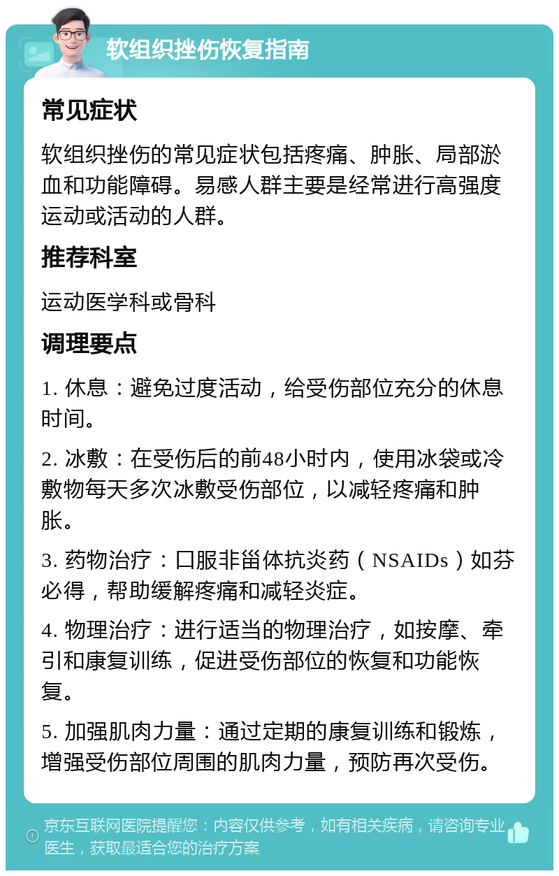 软组织挫伤恢复指南 常见症状 软组织挫伤的常见症状包括疼痛、肿胀、局部淤血和功能障碍。易感人群主要是经常进行高强度运动或活动的人群。 推荐科室 运动医学科或骨科 调理要点 1. 休息：避免过度活动，给受伤部位充分的休息时间。 2. 冰敷：在受伤后的前48小时内，使用冰袋或冷敷物每天多次冰敷受伤部位，以减轻疼痛和肿胀。 3. 药物治疗：口服非甾体抗炎药（NSAIDs）如芬必得，帮助缓解疼痛和减轻炎症。 4. 物理治疗：进行适当的物理治疗，如按摩、牵引和康复训练，促进受伤部位的恢复和功能恢复。 5. 加强肌肉力量：通过定期的康复训练和锻炼，增强受伤部位周围的肌肉力量，预防再次受伤。