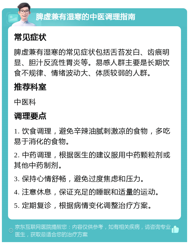 脾虚兼有湿寒的中医调理指南 常见症状 脾虚兼有湿寒的常见症状包括舌苔发白、齿痕明显、胆汁反流性胃炎等。易感人群主要是长期饮食不规律、情绪波动大、体质较弱的人群。 推荐科室 中医科 调理要点 1. 饮食调理，避免辛辣油腻刺激凉的食物，多吃易于消化的食物。 2. 中药调理，根据医生的建议服用中药颗粒剂或其他中药制剂。 3. 保持心情舒畅，避免过度焦虑和压力。 4. 注意休息，保证充足的睡眠和适量的运动。 5. 定期复诊，根据病情变化调整治疗方案。