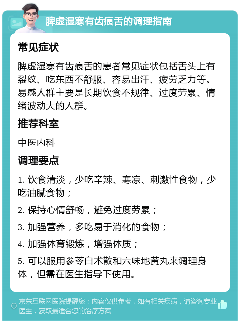 脾虚湿寒有齿痕舌的调理指南 常见症状 脾虚湿寒有齿痕舌的患者常见症状包括舌头上有裂纹、吃东西不舒服、容易出汗、疲劳乏力等。易感人群主要是长期饮食不规律、过度劳累、情绪波动大的人群。 推荐科室 中医内科 调理要点 1. 饮食清淡，少吃辛辣、寒凉、刺激性食物，少吃油腻食物； 2. 保持心情舒畅，避免过度劳累； 3. 加强营养，多吃易于消化的食物； 4. 加强体育锻炼，增强体质； 5. 可以服用参苓白术散和六味地黄丸来调理身体，但需在医生指导下使用。