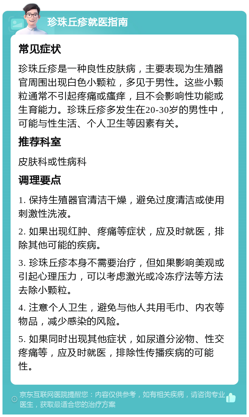 珍珠丘疹就医指南 常见症状 珍珠丘疹是一种良性皮肤病，主要表现为生殖器官周围出现白色小颗粒，多见于男性。这些小颗粒通常不引起疼痛或瘙痒，且不会影响性功能或生育能力。珍珠丘疹多发生在20-30岁的男性中，可能与性生活、个人卫生等因素有关。 推荐科室 皮肤科或性病科 调理要点 1. 保持生殖器官清洁干燥，避免过度清洁或使用刺激性洗液。 2. 如果出现红肿、疼痛等症状，应及时就医，排除其他可能的疾病。 3. 珍珠丘疹本身不需要治疗，但如果影响美观或引起心理压力，可以考虑激光或冷冻疗法等方法去除小颗粒。 4. 注意个人卫生，避免与他人共用毛巾、内衣等物品，减少感染的风险。 5. 如果同时出现其他症状，如尿道分泌物、性交疼痛等，应及时就医，排除性传播疾病的可能性。