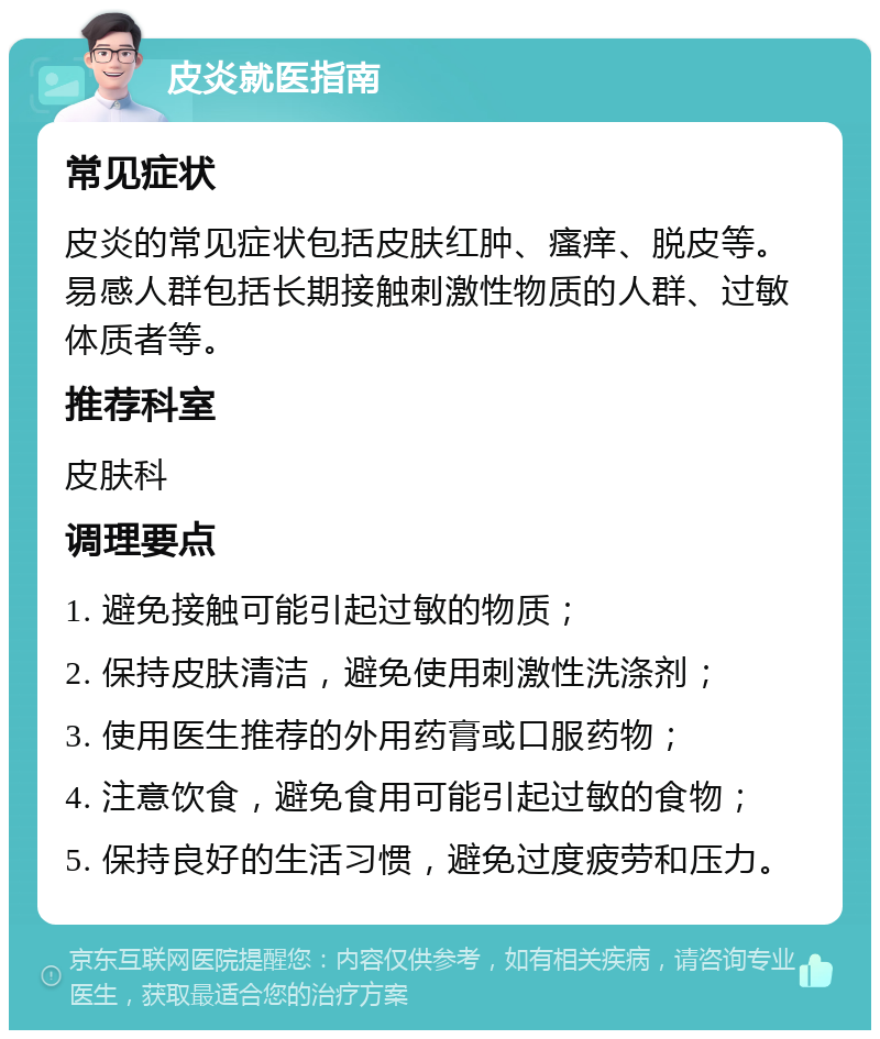 皮炎就医指南 常见症状 皮炎的常见症状包括皮肤红肿、瘙痒、脱皮等。易感人群包括长期接触刺激性物质的人群、过敏体质者等。 推荐科室 皮肤科 调理要点 1. 避免接触可能引起过敏的物质； 2. 保持皮肤清洁，避免使用刺激性洗涤剂； 3. 使用医生推荐的外用药膏或口服药物； 4. 注意饮食，避免食用可能引起过敏的食物； 5. 保持良好的生活习惯，避免过度疲劳和压力。