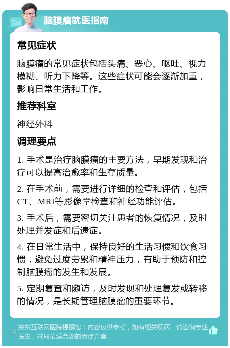 脑膜瘤就医指南 常见症状 脑膜瘤的常见症状包括头痛、恶心、呕吐、视力模糊、听力下降等。这些症状可能会逐渐加重，影响日常生活和工作。 推荐科室 神经外科 调理要点 1. 手术是治疗脑膜瘤的主要方法，早期发现和治疗可以提高治愈率和生存质量。 2. 在手术前，需要进行详细的检查和评估，包括CT、MRI等影像学检查和神经功能评估。 3. 手术后，需要密切关注患者的恢复情况，及时处理并发症和后遗症。 4. 在日常生活中，保持良好的生活习惯和饮食习惯，避免过度劳累和精神压力，有助于预防和控制脑膜瘤的发生和发展。 5. 定期复查和随访，及时发现和处理复发或转移的情况，是长期管理脑膜瘤的重要环节。