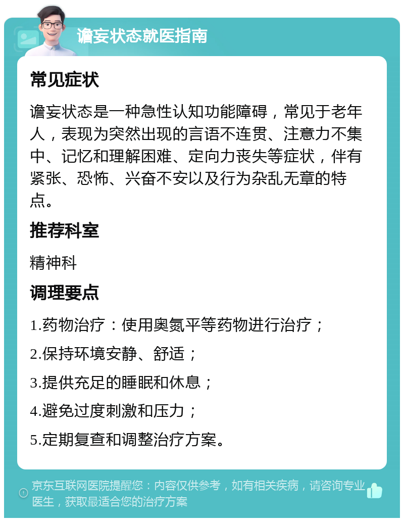 谵妄状态就医指南 常见症状 谵妄状态是一种急性认知功能障碍，常见于老年人，表现为突然出现的言语不连贯、注意力不集中、记忆和理解困难、定向力丧失等症状，伴有紧张、恐怖、兴奋不安以及行为杂乱无章的特点。 推荐科室 精神科 调理要点 1.药物治疗：使用奥氮平等药物进行治疗； 2.保持环境安静、舒适； 3.提供充足的睡眠和休息； 4.避免过度刺激和压力； 5.定期复查和调整治疗方案。