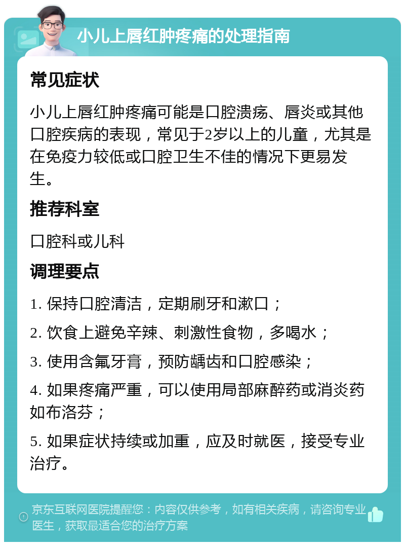 小儿上唇红肿疼痛的处理指南 常见症状 小儿上唇红肿疼痛可能是口腔溃疡、唇炎或其他口腔疾病的表现，常见于2岁以上的儿童，尤其是在免疫力较低或口腔卫生不佳的情况下更易发生。 推荐科室 口腔科或儿科 调理要点 1. 保持口腔清洁，定期刷牙和漱口； 2. 饮食上避免辛辣、刺激性食物，多喝水； 3. 使用含氟牙膏，预防龋齿和口腔感染； 4. 如果疼痛严重，可以使用局部麻醉药或消炎药如布洛芬； 5. 如果症状持续或加重，应及时就医，接受专业治疗。