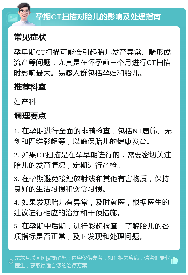 孕期CT扫描对胎儿的影响及处理指南 常见症状 孕早期CT扫描可能会引起胎儿发育异常、畸形或流产等问题，尤其是在怀孕前三个月进行CT扫描时影响最大。易感人群包括孕妇和胎儿。 推荐科室 妇产科 调理要点 1. 在孕期进行全面的排畸检查，包括NT唐筛、无创和四维彩超等，以确保胎儿的健康发育。 2. 如果CT扫描是在孕早期进行的，需要密切关注胎儿的发育情况，定期进行产检。 3. 在孕期避免接触放射线和其他有害物质，保持良好的生活习惯和饮食习惯。 4. 如果发现胎儿有异常，及时就医，根据医生的建议进行相应的治疗和干预措施。 5. 在孕期中后期，进行彩超检查，了解胎儿的各项指标是否正常，及时发现和处理问题。