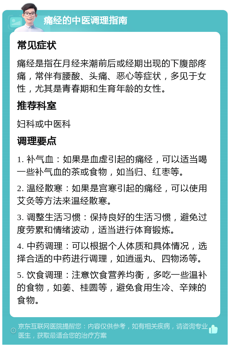 痛经的中医调理指南 常见症状 痛经是指在月经来潮前后或经期出现的下腹部疼痛，常伴有腰酸、头痛、恶心等症状，多见于女性，尤其是青春期和生育年龄的女性。 推荐科室 妇科或中医科 调理要点 1. 补气血：如果是血虚引起的痛经，可以适当喝一些补气血的茶或食物，如当归、红枣等。 2. 温经散寒：如果是宫寒引起的痛经，可以使用艾灸等方法来温经散寒。 3. 调整生活习惯：保持良好的生活习惯，避免过度劳累和情绪波动，适当进行体育锻炼。 4. 中药调理：可以根据个人体质和具体情况，选择合适的中药进行调理，如逍遥丸、四物汤等。 5. 饮食调理：注意饮食营养均衡，多吃一些温补的食物，如姜、桂圆等，避免食用生冷、辛辣的食物。