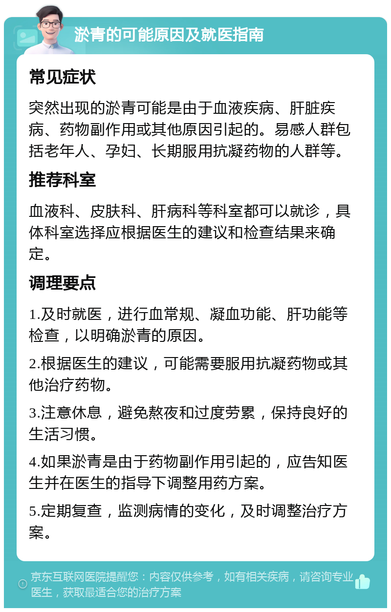 淤青的可能原因及就医指南 常见症状 突然出现的淤青可能是由于血液疾病、肝脏疾病、药物副作用或其他原因引起的。易感人群包括老年人、孕妇、长期服用抗凝药物的人群等。 推荐科室 血液科、皮肤科、肝病科等科室都可以就诊，具体科室选择应根据医生的建议和检查结果来确定。 调理要点 1.及时就医，进行血常规、凝血功能、肝功能等检查，以明确淤青的原因。 2.根据医生的建议，可能需要服用抗凝药物或其他治疗药物。 3.注意休息，避免熬夜和过度劳累，保持良好的生活习惯。 4.如果淤青是由于药物副作用引起的，应告知医生并在医生的指导下调整用药方案。 5.定期复查，监测病情的变化，及时调整治疗方案。