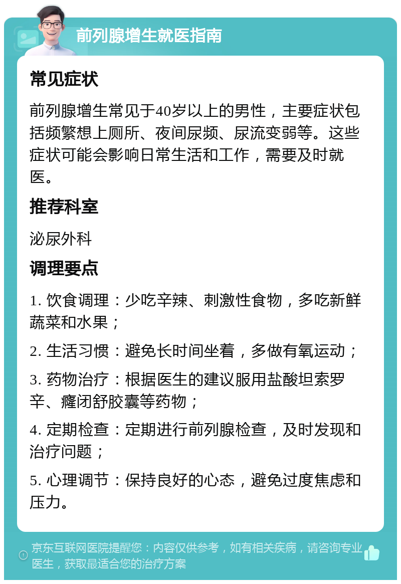 前列腺增生就医指南 常见症状 前列腺增生常见于40岁以上的男性，主要症状包括频繁想上厕所、夜间尿频、尿流变弱等。这些症状可能会影响日常生活和工作，需要及时就医。 推荐科室 泌尿外科 调理要点 1. 饮食调理：少吃辛辣、刺激性食物，多吃新鲜蔬菜和水果； 2. 生活习惯：避免长时间坐着，多做有氧运动； 3. 药物治疗：根据医生的建议服用盐酸坦索罗辛、癃闭舒胶囊等药物； 4. 定期检查：定期进行前列腺检查，及时发现和治疗问题； 5. 心理调节：保持良好的心态，避免过度焦虑和压力。