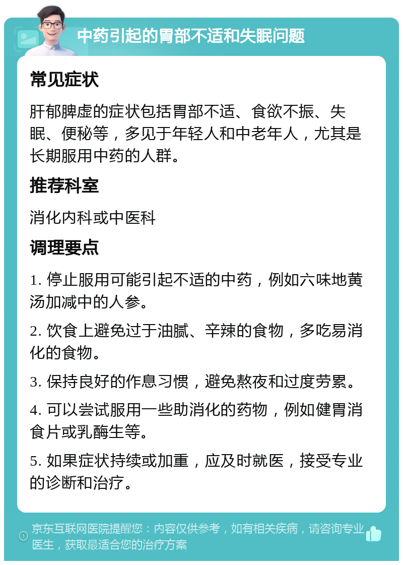 中药引起的胃部不适和失眠问题 常见症状 肝郁脾虚的症状包括胃部不适、食欲不振、失眠、便秘等，多见于年轻人和中老年人，尤其是长期服用中药的人群。 推荐科室 消化内科或中医科 调理要点 1. 停止服用可能引起不适的中药，例如六味地黄汤加减中的人参。 2. 饮食上避免过于油腻、辛辣的食物，多吃易消化的食物。 3. 保持良好的作息习惯，避免熬夜和过度劳累。 4. 可以尝试服用一些助消化的药物，例如健胃消食片或乳酶生等。 5. 如果症状持续或加重，应及时就医，接受专业的诊断和治疗。