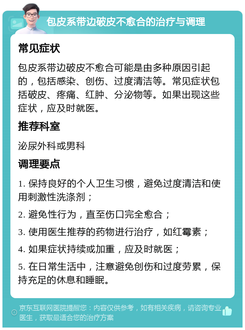 包皮系带边破皮不愈合的治疗与调理 常见症状 包皮系带边破皮不愈合可能是由多种原因引起的，包括感染、创伤、过度清洁等。常见症状包括破皮、疼痛、红肿、分泌物等。如果出现这些症状，应及时就医。 推荐科室 泌尿外科或男科 调理要点 1. 保持良好的个人卫生习惯，避免过度清洁和使用刺激性洗涤剂； 2. 避免性行为，直至伤口完全愈合； 3. 使用医生推荐的药物进行治疗，如红霉素； 4. 如果症状持续或加重，应及时就医； 5. 在日常生活中，注意避免创伤和过度劳累，保持充足的休息和睡眠。