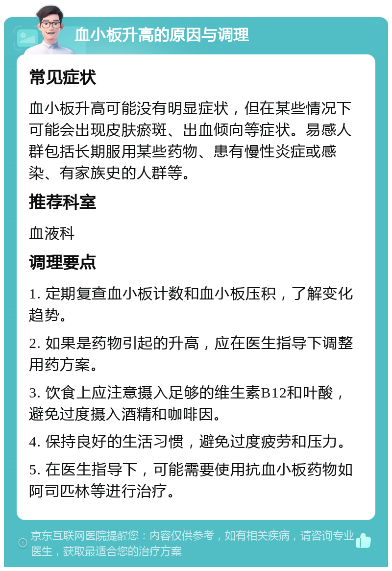 血小板升高的原因与调理 常见症状 血小板升高可能没有明显症状，但在某些情况下可能会出现皮肤瘀斑、出血倾向等症状。易感人群包括长期服用某些药物、患有慢性炎症或感染、有家族史的人群等。 推荐科室 血液科 调理要点 1. 定期复查血小板计数和血小板压积，了解变化趋势。 2. 如果是药物引起的升高，应在医生指导下调整用药方案。 3. 饮食上应注意摄入足够的维生素B12和叶酸，避免过度摄入酒精和咖啡因。 4. 保持良好的生活习惯，避免过度疲劳和压力。 5. 在医生指导下，可能需要使用抗血小板药物如阿司匹林等进行治疗。