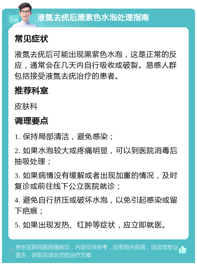 液氮去疣后黑紫色水泡处理指南 常见症状 液氮去疣后可能出现黑紫色水泡，这是正常的反应，通常会在几天内自行吸收或破裂。易感人群包括接受液氮去疣治疗的患者。 推荐科室 皮肤科 调理要点 1. 保持局部清洁，避免感染； 2. 如果水泡较大或疼痛明显，可以到医院消毒后抽吸处理； 3. 如果病情没有缓解或者出现加重的情况，及时复诊或前往线下公立医院就诊； 4. 避免自行挤压或破坏水泡，以免引起感染或留下疤痕； 5. 如果出现发热、红肿等症状，应立即就医。